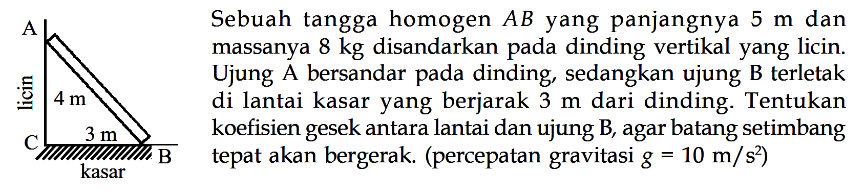 Sebuah tangga homogen AB yang panjangnya 5 m dan massanya 8 kg disandarkan pada dinding vertikal yang licin. Ujung A bersandar pada dinding, sedangkan ujung B terletak di lantai kasar yang berjarak 3 m dari dinding. Tentukan koefisien gesek antara lantai dan ujung B, agar batang setimbang tepat akan bergerak. (percepatan gravitasi g=10 m/s^2) A licin 4 m C kasar B