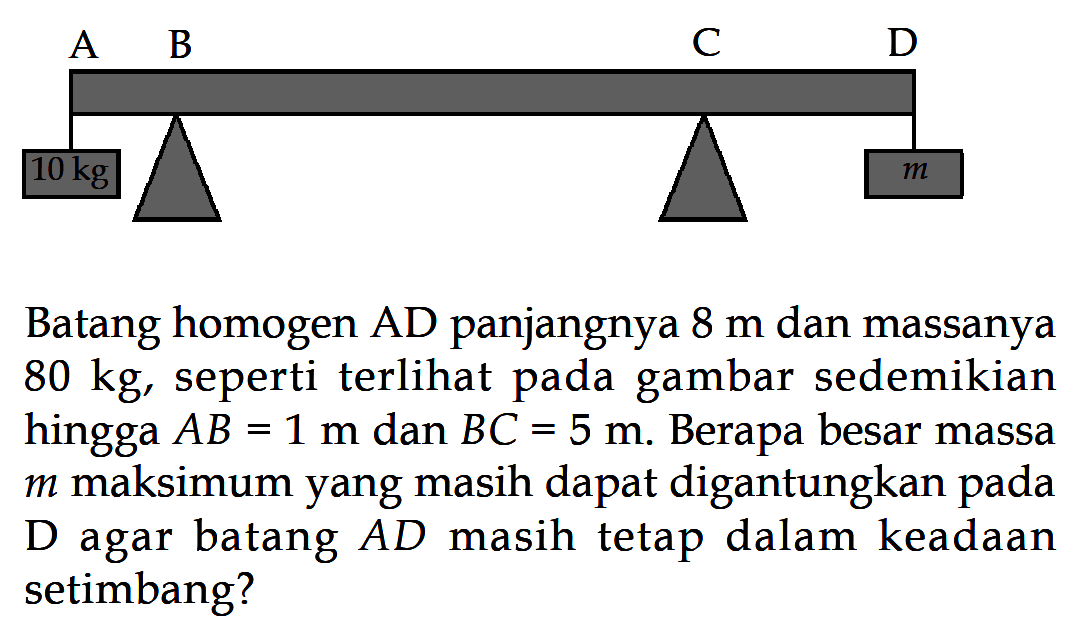 Batang homogen AD panjangnya 8 m dan massanya 80 kg, seperti terlihat pada gambar sedemikian hingga AB=1 m dan BC=5 m. Berapa besar massa m maksimum yang masih dapat digantungkan  pada D agar batang AD masih tetap dalam keadaan setimbang?