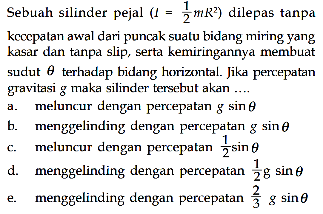 Sebuah silinder pejal (I = 1/2 mR^2) dilepas tanpa kecepatan awal dari puncak suatu bidang miring yang kasar dan tanpa slip, serta kemiringannya membuat sudut theta terhadap bidang horizontal. Jika percepatan gravitasi g maka silinder tersebut akan .... 