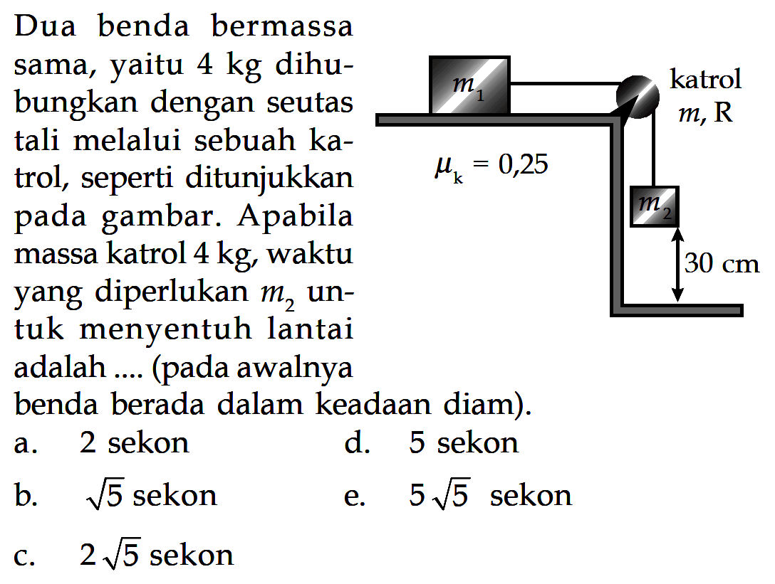 Dua benda bermassa sama, yaitu 4 kg dihubungkan dengan seutas tali melalui sebuah katrol, seperti ditunjukkan gambar. Apabila pada massa katrol 4 kg, waktu 30 cm yang diperlukan m2 untuk menyentuh lantai adalah (pada awalnya benda berada dalam keadaan diam). m1 katrol m, R mu k=0,25 m2 30 cm