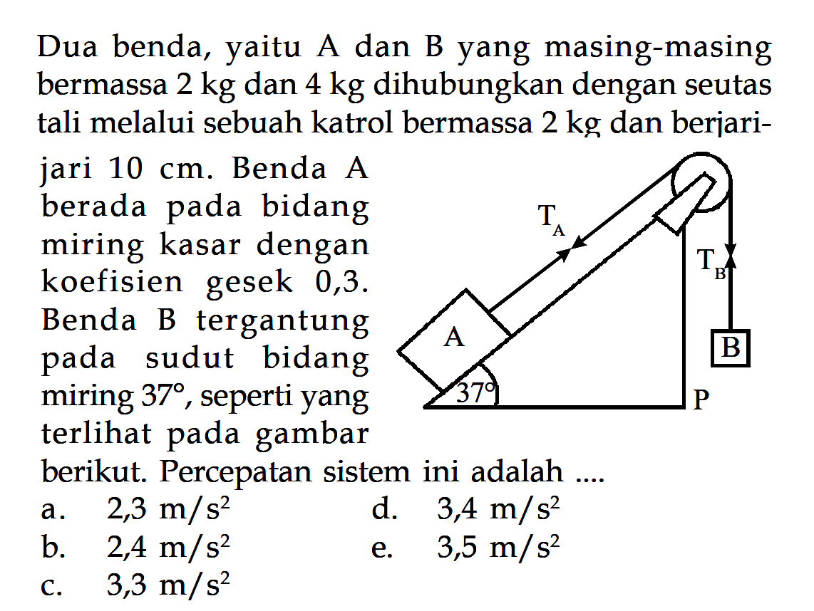 Dua benda, yaitu A dan B yang masing-masing bermassa 2 kg dan 4 kg dihubungkan dengan seutas tali melalui sebuah katrol bermassa 2 kg dan berjari- jari 10 cm. Benda A berada bidang pada miring kasar dengan koefisien gesek 0,3. Benda B tergantung bidang sudut B pada miring 37, seperti yang terlihat gambar pada berikut: Percepatan sistem ini adalah .... TA TB A B 37 P 