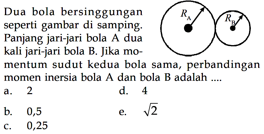 Dua bola bersinggungan seperti gambar di samping. RA RBPanjang jari-jari bola A dua kali jari-jari bola B. Jika momentum sudut kedua bola sama, perbandingan momen inersia bola A dan bola B adalah ...