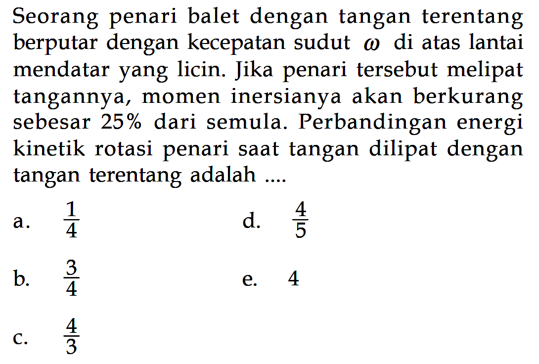 Seorang penari balet dengan tangan terentang berputar dengan kecepatan sudut w di atas lantai mendatar yang licin. Jika penari tersebut melipat tangannya, momen inersianya akan berkurang sebesar 25% dari semula. Perbandingan energi kinetik rotasi penari saat tangan dilipat dengan tangan terentang adalah ...