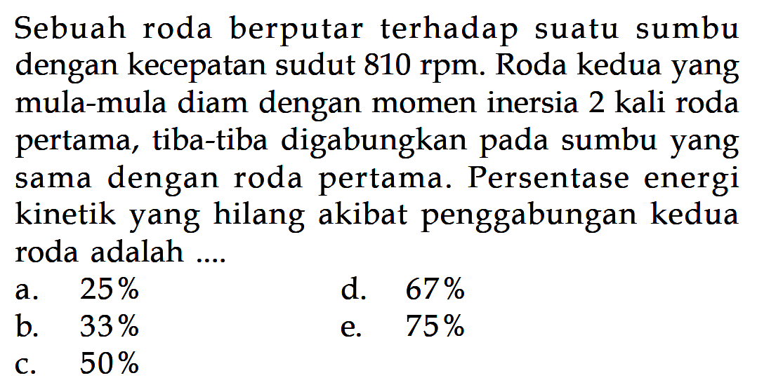 Sebuah roda berputar terhadap suatu sumbu dengan kecepatan sudut 810 rpm. Roda kedua yang mula-mula diam dengan momen inersia 2 kali roda pertama, tiba-tiba digabungkan pada sumbu yang dengan roda pertama. sama Persentase energi kinetik yang hilang akibat penggabungan kedua roda adalah .... 