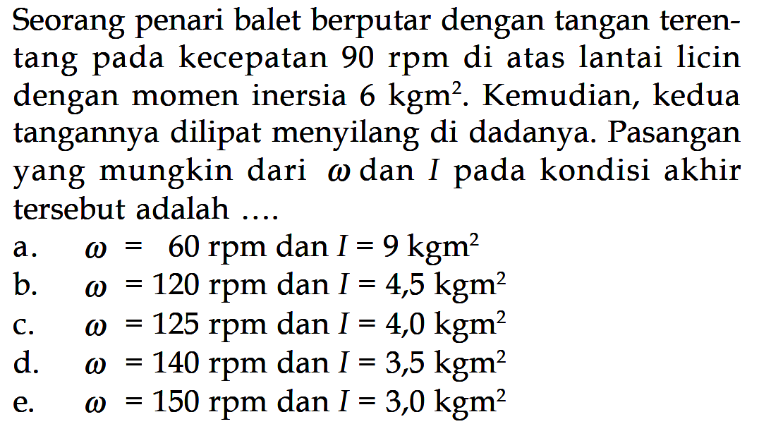 Seorang penari balet berputar dengan tangan teren- tang pada kecepatan 90 rpm di atas lantai licin dengan momen inersia 6 kgm^2. Kemudian, kedua tangannya dilipat menyilang di dadanya. Pasangan yang mungkin dari omega dan I pada kondisi akhir tersebut adalah .... 