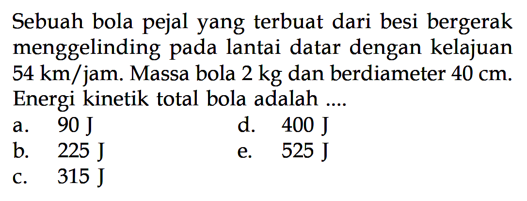 Sebuah bola pejal yang terbuat dari besi bergerak menggelinding pada lantai datar dengan kelajuan 54 km/jam. Massa bola 2 kg dan berdiameter 40 cm. Energi kinetik total bola adalah....