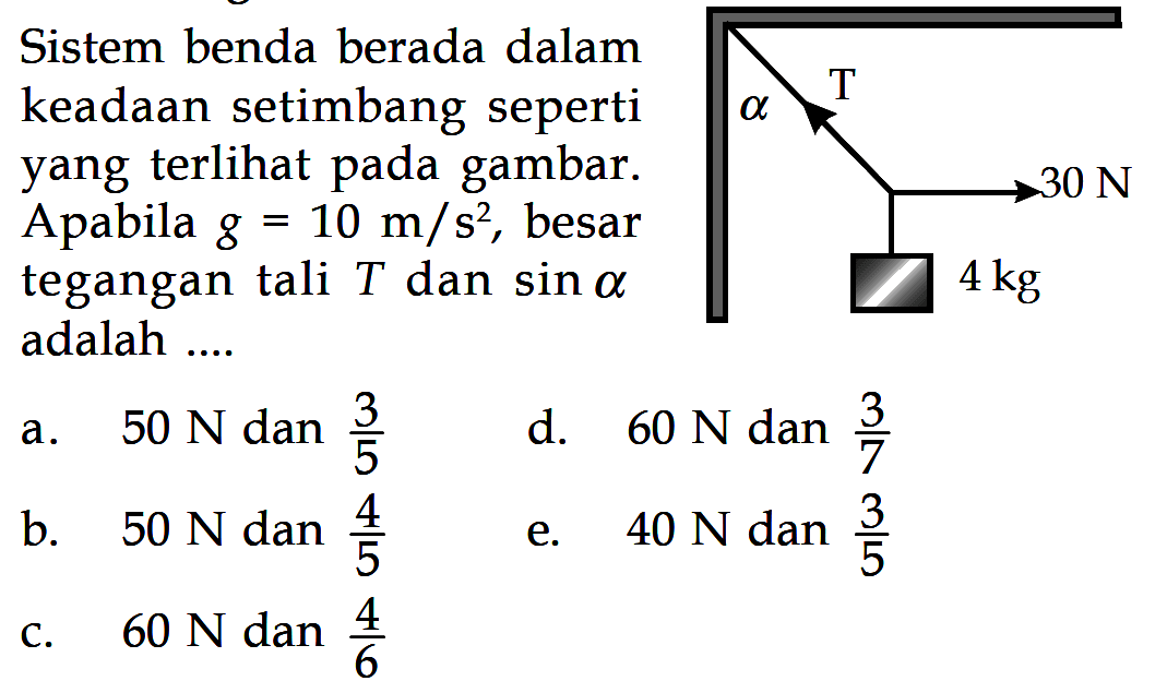 Sistem benda berada dalam keadaan setimbang seperti yang terlihat pada gambar. Apabila g=10 m/s^2, besar tegangan tali T dan sin alpha adalah .... alpha T 30 N 4 kg