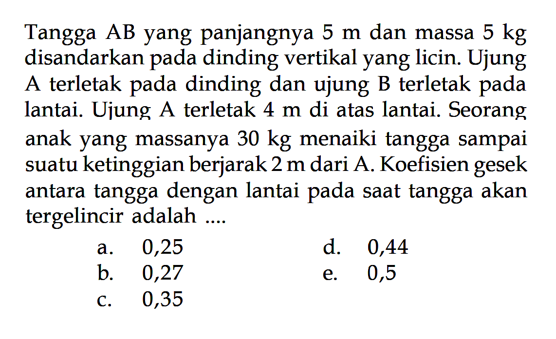 Tangga AB yang panjangnya 5 m dan massa 5 kg disandarkan pada dinding vertikal yang licin. Ujung A terletak pada dinding dan ujung B terletak pada lantai. Ujung A terletak 4 m di atas lantai. Seorang anak yang massanya 30 kg menaiki tangga sampai suatu ketinggian berjarak 2 m dari A. Koefisien gesek antara tangga dengan lantai pada saat tangga akan tergelincir adalah .... 