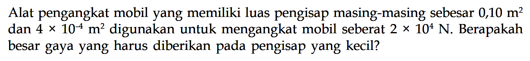 Alat pengangkat mobil yang memiliki luas pengisap masing-masing sebesar  0,10 m^2  dan 4 x 10^(-4) m^2  digunakan untuk mengangkat mobil seberat  2x10^4 N . Berapakah besar gaya yang harus diberikan pada pengisap yang kecil? 