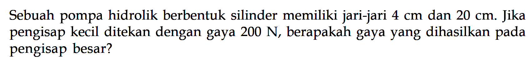 Sebuah pompa hidrolik berbentuk silinder memiliki jari-jari 4 cm dan  20 cm. Jika pengisap kecil ditekan dengan gaya 200 N, berapakah gaya yang dihasilkan pada pengisap besar? 