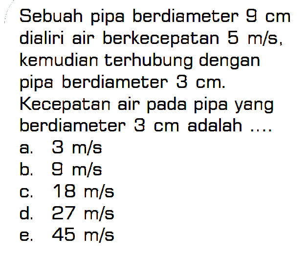 Sebuah pipa berdiameter 9 cm dialiri air berkecepatan 5 m/s, kemudian terhubung dengan pipa berdiameter 3 cm. Kecepatan air pada pipa yang berdiameter 3 cm adalah