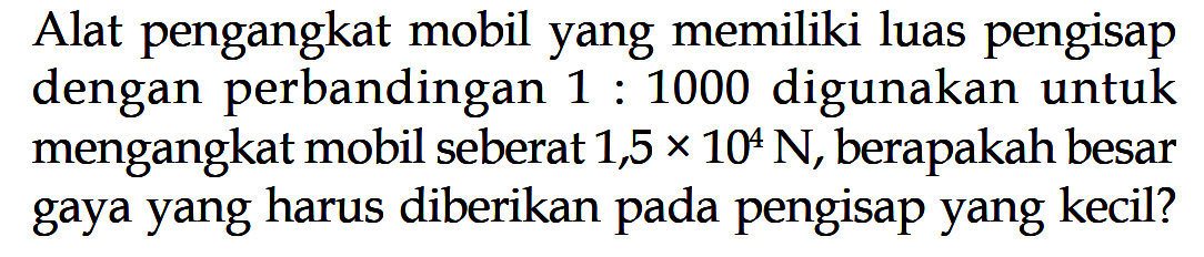 Alat pengangkat mobil yang memiliki luas pengisap dengan perbandingan 1:1000 digunakan untuk mengangkat mobil seberat 1,5 x 10^4 N, berapakah besar gaya yang harus diberikan pada pengisap yang kecil?