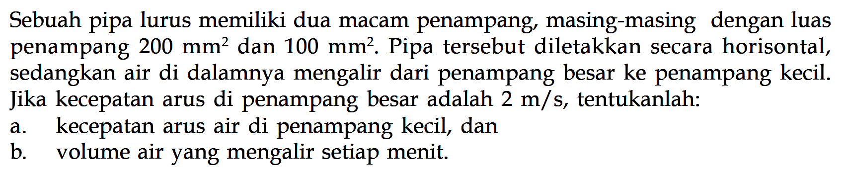 Sebuah pipa lurus memiliki dua macam penampang, masing-masing dengan luas penampang  200 mm^2  dan  100 mm^2 . Pipa tersebut diletakkan secara horisontal, sedangkan air di dalamnya mengalir dari penampang besar ke penampang kecil. Jika kecepatan arus di penampang besar adalah  2 m/s , tentukanlah:a. kecepatan arus air di penampang kecil, danb. volume air yang mengalir setiap menit.