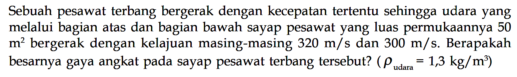 Sebuah pesawat terbang bergerak dengan kecepatan tertentu sehingga udara yang melalui bagian atas dan bagian bawah sayap pesawat yang luas permukaannya 50 m^2 bergerak dengan kelajuan masing-masing 320 m/s dan 300 m/s. Berapakah besarnya gaya angkat pada sayap pesawat terbang tersebut? (rho udara =1,3 kg/m^3)