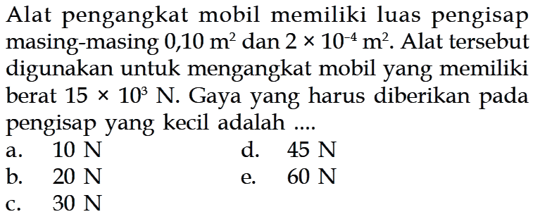 Alat pengangkat mobil memiliki luas pengisap masing-masing 0,10 m^2 dan 2 x 10^-4 m^2. Alat tersebut digunakan untuk mengangkat mobil yang memiliki berat 15 x 10^3 N. Gaya yang harus diberikan pada pengisap yang kecil adalah .... 