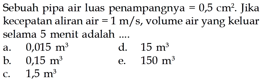 Sebuah pipa air luas penampangnya=0,5 cm^2 . Jika kecepatan aliran air=1 m/s , volume air yang keluar selama 5 menit adalah ....