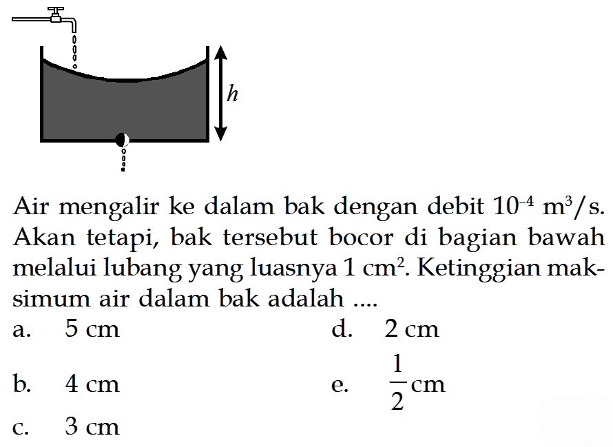 Air mengalir ke dalam bak dengan debit 10^-4 m^3/s. Akan tetapi, bak tersebut bocor di bagian bawah melalui lubang yang luasnya 1 cm^2. Ketinggian maksimum air dalam bak adalah .... h 