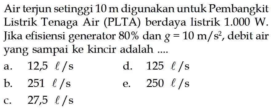 Air terjun setinggi 10 m digunakan untuk Pembangkit Listrik Tenaga Air (PLTA) berdaya listrik 1.000 W. Jika efisiensi generator 80% dan g=10 m/s^2, debit air yang sampai ke kincir adalah ... 