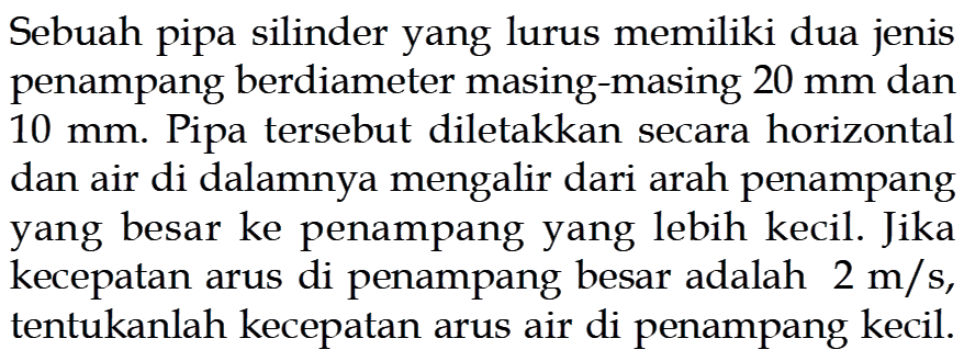 Sebuah pipa silinder yang lurus memiliki dua jenis penampang berdiameter masing-masing 20 mm dan 10 mm. Pipa tersebut diletakkan secara horizontal dan air di dalamnya mengalir dari arah penampang yang besar ke penampang yang lebih kecil. Jika kecepatan arus di penampang besar adalah 2 m/s, tentukanlah kecepatan arus air di penampang kecil.