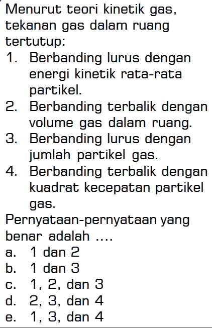 Menurut teori kinetik gas, tekanan gas dalam ruang tertutup: 1. Berbanding lurus dengan energi kinetik rata-rata partikel. 2. Berbanding terbalik dengan volume gas dalam ruang. 3. Berbanding lurus dengan jumlah partikel gas. 4. Berbanding terbalik dengan kuadrat kecepatan partikel gas. Pernyataan-pernyataan yang benar adalah ... a. 1 dan 2 b. 1 dan 3 c. 1, 2, dan 3 d. 2, 3, dan 4 e. 1, 3, dan 4 