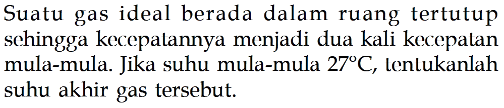 Suatu gas ideal berada dalam ruang tertutup sehingga kecepatannya menjadi dua kali kecepatan mula-mula. Jika suhu mula-mula 27 C, tentukanlah suhu akhir gas tersebut.