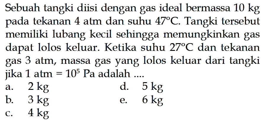 Sebuah tangki diisi dengan gas ideal bermassa  10 kg  pada tekanan 4 atm dan suhu 47 C. Tangki tersebut memiliki lubang kecil sehingga memungkinkan gas dapat lolos keluar. Ketika suhu 27 C dan tekanan gas 3 atm, massa gas yang lolos keluar dari tangki jika 1 atm=10^5 Pa adalah ... 