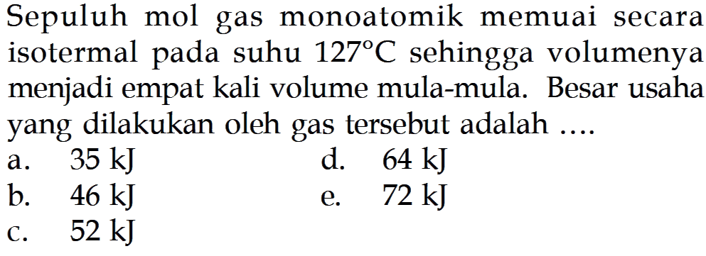 Sepuluh mol gas monoatomik memuai secara isotermal pada suhu  127 C  sehingga volumenya menjadi empat kali volume mula-mula. Besar usaha yang dilakukan oleh gas tersebut adalah ....