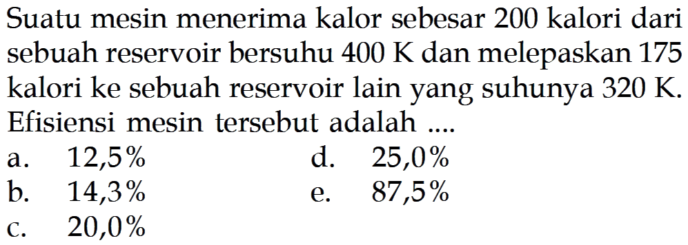 Suatu mesin menerima kalor sebesar 200 kalori dari sebuah reservoir bersuhu  400 K  dan melepaskan 175 kalori ke sebuah reservoir lain yang suhunya  320 K . Efisiensi mesin tersebut adalah ....