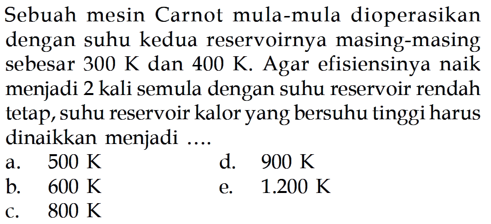 Sebuah mesin Carnot mula-mula dioperasikan dengan suhu kedua reservoirnya masing-masing sebesar 300 K dan 400 K. Agar efisiensinya naik menjadi 2 kali semula dengan suhu reservoir rendah tetap, suhu reservoir kalor yang bersuhu tinggi harus dinaikkan menjadi ...