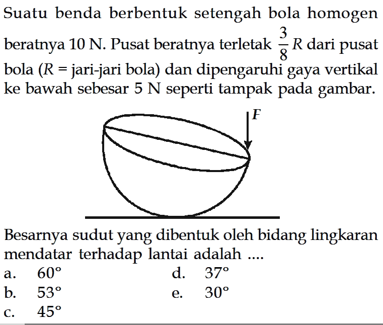 Suatu benda berbentuk setengah bola homogen beratnya 10 N. Pusat beratnya terletak 3/8 R dari pusat bola (R= jari-jari bola) dan dipengaruhi gaya vertikal ke bawah sebesar 5 N seperti tampak pada gambar.
Besarnya sudut yang dibentuk oleh bidang lingkaran mendatar terhadap lantai adalah .... F
