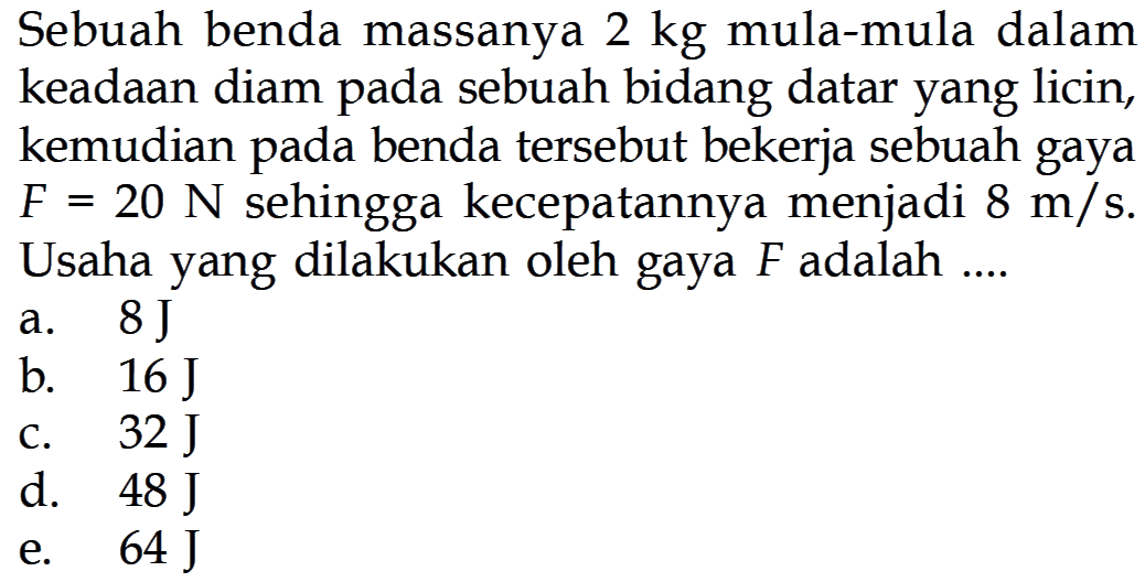 Sebuah benda massanya 2 kg mula-mula dalam keadaan diam pada sebuah bidang datar yang licin, kemudian pada benda tersebut bekerja sebuah gaya F=20 N sehingga kecepatannya menjadi 8 m/s. Usaha yang dilakukan oleh gaya F adalah....