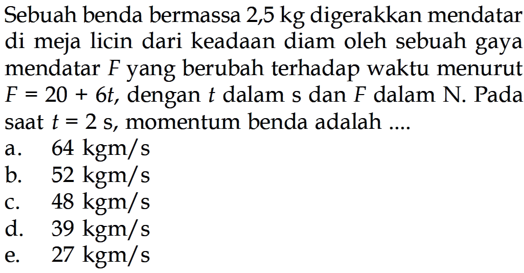 Sebuah benda bermassa  2,5 kg  digerakkan mendatar di meja licin dari keadaan diam oleh sebuah gaya mendatar  F  yang berubah terhadap waktu menurut  F=20+6t, dengan  t  dalam s dan  F  dalam N. Pada saat  t=2s, momentum benda adalah ....