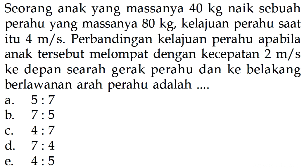 Seorang anak yang massanya 40 kg naik sebuah perahu yang massanya 80 kg, kelajuan perahu saat itu 4 m/s. Perbandingan kelajuan perahu apabila anak tersebut melompat dengan kecepatan 2 m/s ke depan searah gerak perahu dan ke belakang berlawanan arah perahu adalah ....
