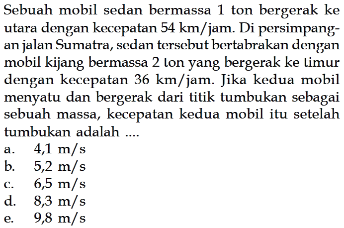 Sebuah mobil sedan bermassa 1 ton bergerak ke utara dengan kecepatan 54 km/jam. Di persimpangan jalan Sumatra, sedan tersebut bertabrakan dengan mobil kijang bermassa 2 ton yang bergerak ke timur dengan kecepatan 36 km/jam. Jika kedua mobil menyatu dan bergerak dari titik tumbukan sebagai sebuah massa, kecepatan kedua mobil itu setelah tumbukan adalah....  