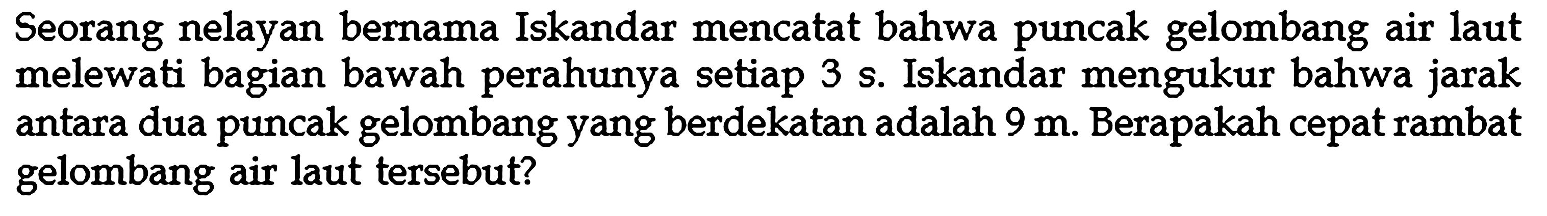 Seorang nelayan bernama Iskandar mencatat bahwa puncak gelombang air laut melewati bagian bawah perahunya setiap 3 s. Iskandar mengukur bahwa jarak antara dua puncak gelombang yang berdekatan adalah 9 m. Berapakah cepat rambat gelombang air laut tersebut?