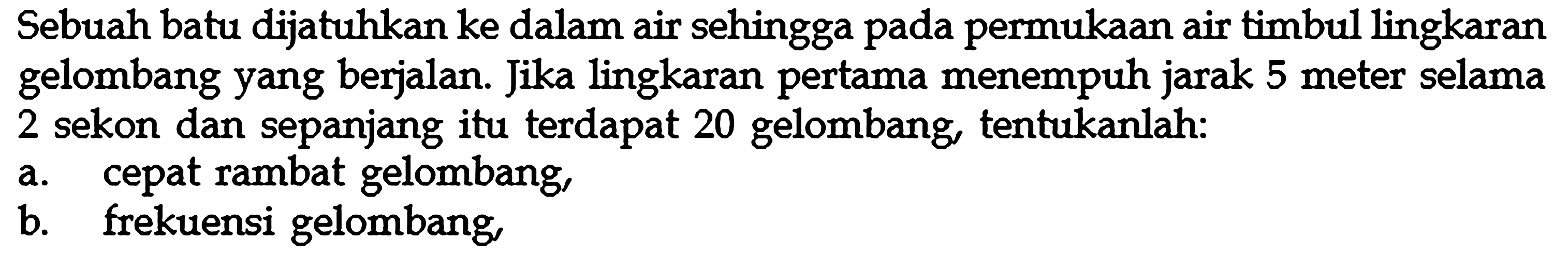 Sebuah batu dijatuhkan ke dalam air sehingga pada permukaan air timbul lingkaran gelombang yang berjalan. Jika lingkaran pertama menempuh jarak 5 meter selama 2 sekon dan sepanjang itu terdapat 20 gelombang, tentukanlah:a. cepat rambat gelombang,b. frekuensi gelombang, 