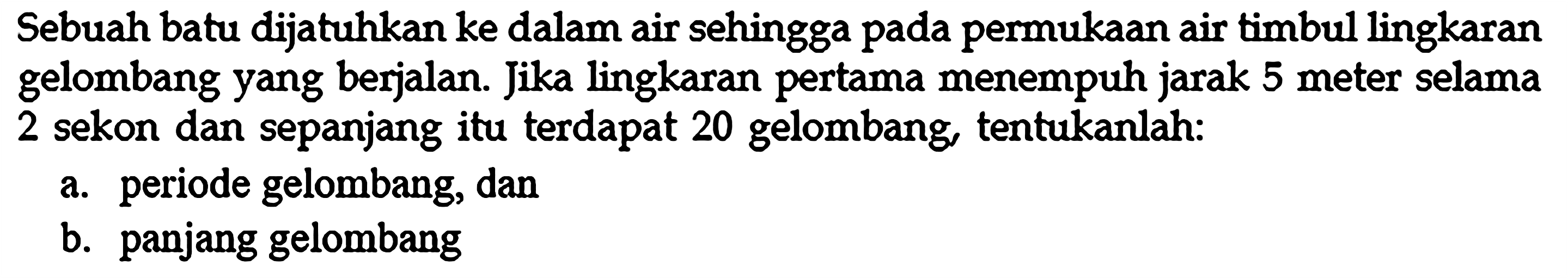 Sebuah batu dijatuhkan ke dalam air sehingga pada permukaan air timbul lingkaran gelombang yang berjalan. Jika lingkaran pertama menempuh jarak 5 meter selama 2 sekon dan sepanjang itu terdapat 20 gelombang, tentukanlah:a. periode gelombang, danb. panjang gelombang