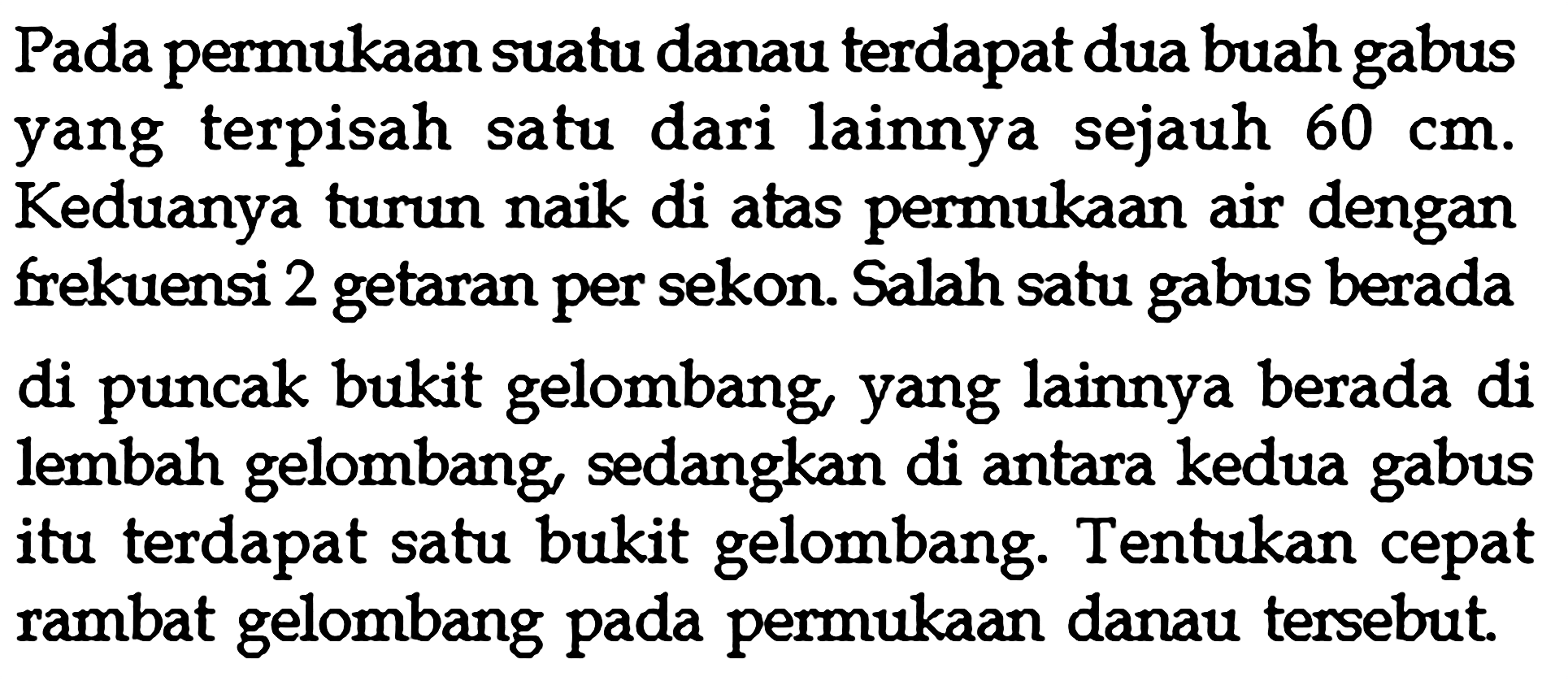 Pada permukaan suatu danau terdapat dua buah gabus yang terpisah satu dari lainnya sejauh 60 cm. Keduanya turun naik di atas permukaan air dengan frekuensi 2 getaran per sekon. Salah satu gabus berada di puncak bukit gelombang, yang lainnya berada di lembah gelombang, sedangkan di antara kedua gabus itu terdapat satu bukit gelombang. Tentukan cepat rambat gelombang pada permukaan danau tersebut.