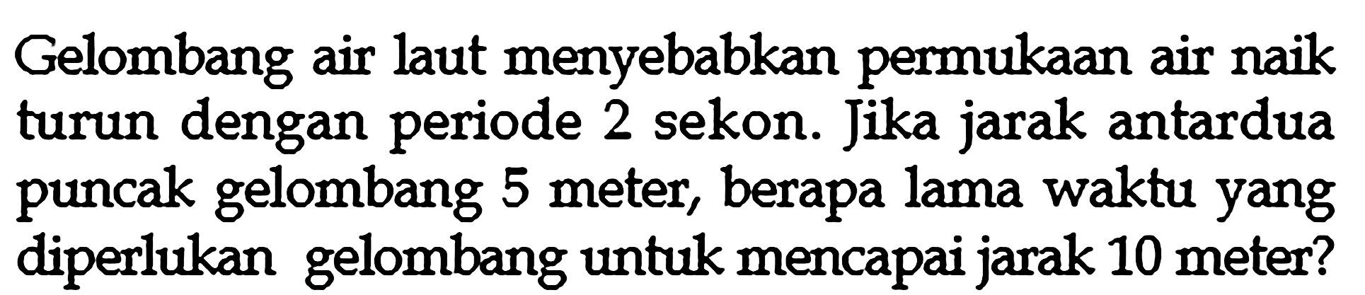 Gelombang air laut menyebabkan permukaan air naik turun dengan periode 2 sekon. Jika jarak antardua puncak gelombang 5 meter, berapa lama waktu yang diperlukan gelombang untuk mencapai jarak 10 meter?