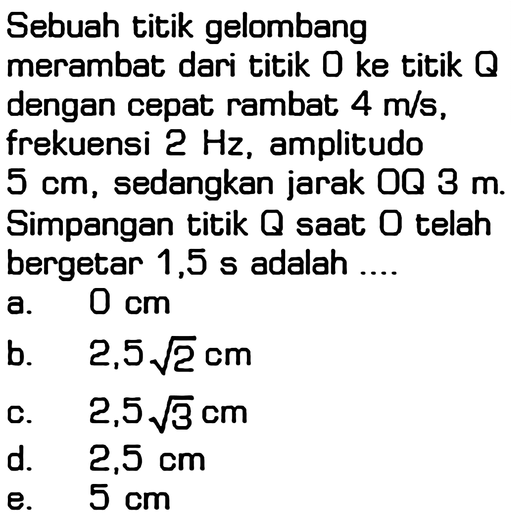 Sebuah titik gelombang merambat dari titik 0 ke titik Q dengan cepat rambat 4 m/s, frekuensi 2 Hz, amplitudo 5 cm, sedangkan jarak OQ 3 m. Simpangan titik Q saat O telah bergetar 1,5 s adalah ....