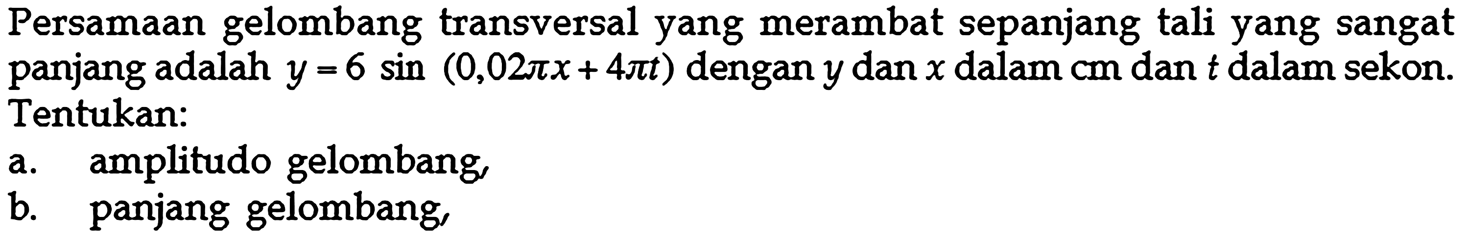 Persamaan gelombang transversal yang merambat sepanjang tali yang sangat panjang adalah  y=6 sin (0,02pi x+4 pi t)  dengan  y  dan  x  dalam  cm  dan  t  dalam sekon. Tentukan:a. amplitudo gelombang,b. panjang gelombang,