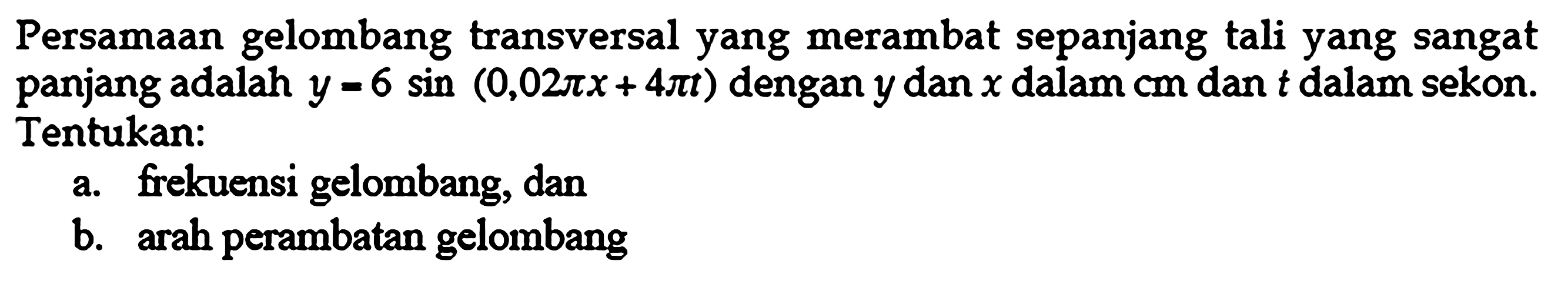 Persamaan gelombang transversal yang merambat sepanjang tali yang sangat panjang adalah  y=6 sin(0,02pix+4pit)  dengan  y  dan  x  dalam cm dan  t  dalam sekon. Tentukan:a. frekuensi gelombang, dan b. arah perambatan gelombang