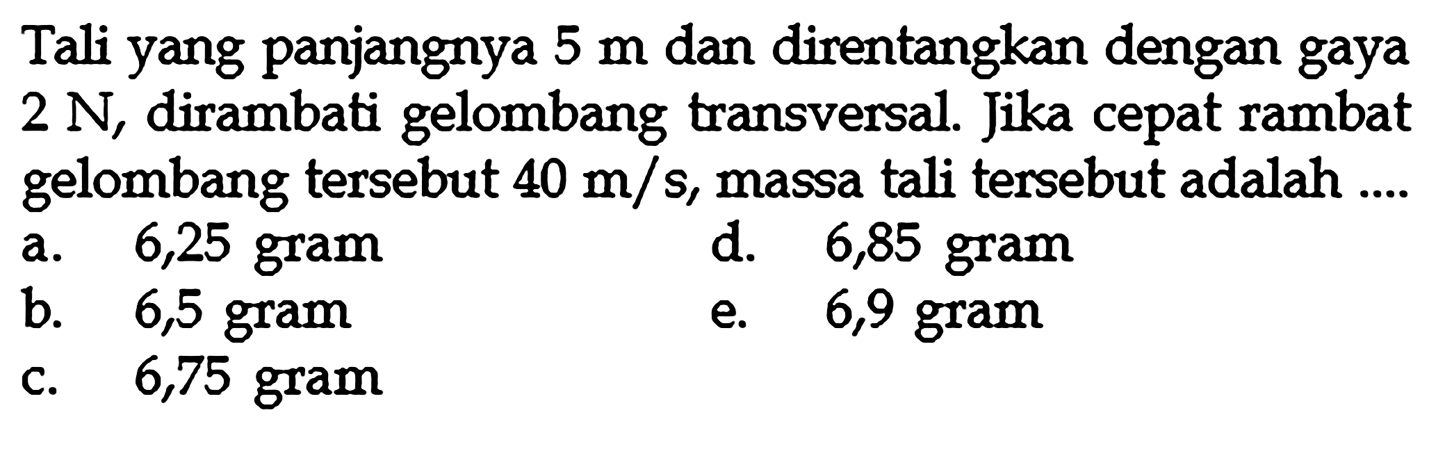 Tali yang panjangnya 5 m dan direntangkan dengan gaya 2 N, dirambati gelombang transversal. Jika cepat rambat gelombang tersebut 40 m/s, massa tali tersebut adalah ....
