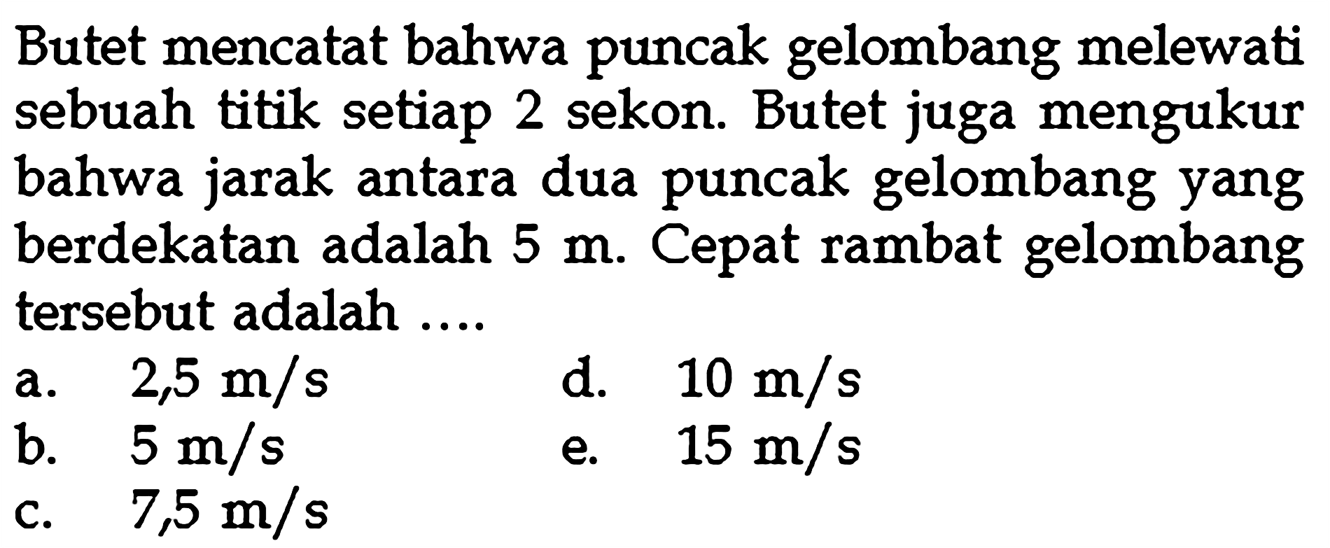 Butet mencatat bahwa puncak gelombang melewati sebuah titik setiap 2 sekon. Butet juga mengukur bahwa jarak antara dua puncak gelombang yang berdekatan adalah 5 m. Cepat rambat gelombang tersebut adalah ....