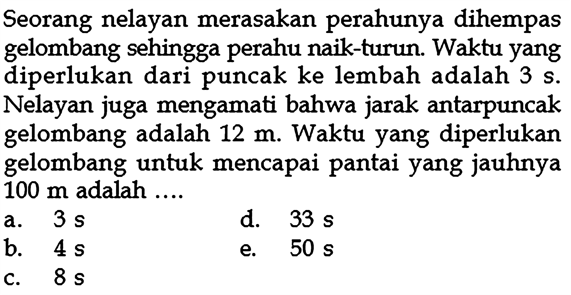 Seorang nelayan merasakan perahunya dihempas gelombang sehingga perahu naik-turun. Waktu yang diperlukan dari puncak ke lembah adalah 3 s. Nelayan juga mengamati bahwa jarak antarpuncak gelombang adalah 12 m. Waktu yang diperlukan gelombang untuk mencapai pantai yang jauhnya 100 m adalah ....