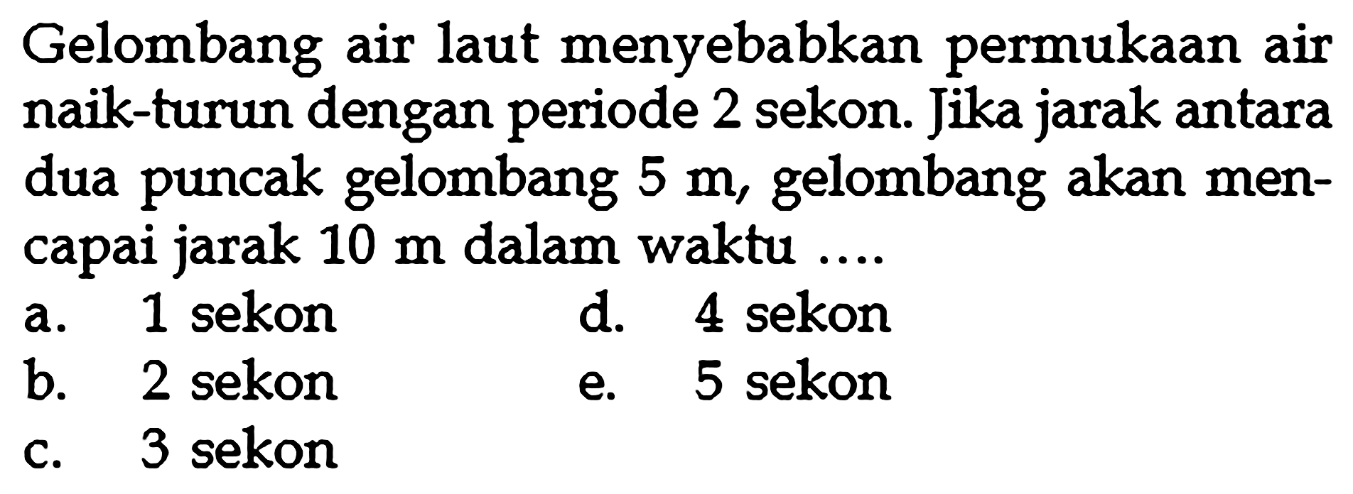 Gelombang air laut menyebabkan permukaan air naik-turun dengan periode 2 sekon. Jika jarak antara dua puncak gelombang  5 m , gelombang akan mencapai jarak  10 m  dalam waktu ....