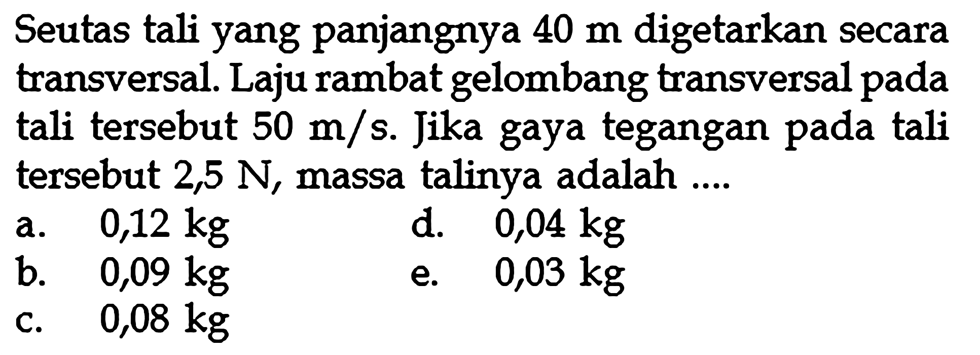 Seutas tali yang panjangnya 40 m digetarkan secara transversal. Laju rambat gelombang transversal pada tali tersebut 50 m/s. Jika gaya tegangan pada tali tersebut 2,5 N, massa talinya adalah ....