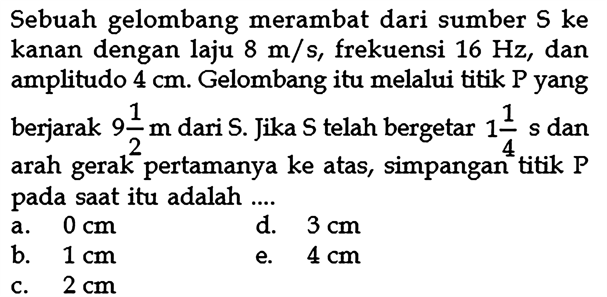 Sebuah gelombang merambat dari sumber  S  ke kanan dengan laju  8 m / s , frekuensi  16 Hz , dan amplitudo  4 cm . Gelombang itu melalui titik P yang berjarak  9 1/2 m  dari  S . Jika  S  telah bergetar  1 1/4 s  dan arah gerak pertamanya ke atas, simpangan titik  P  pada saat itu adalah ....