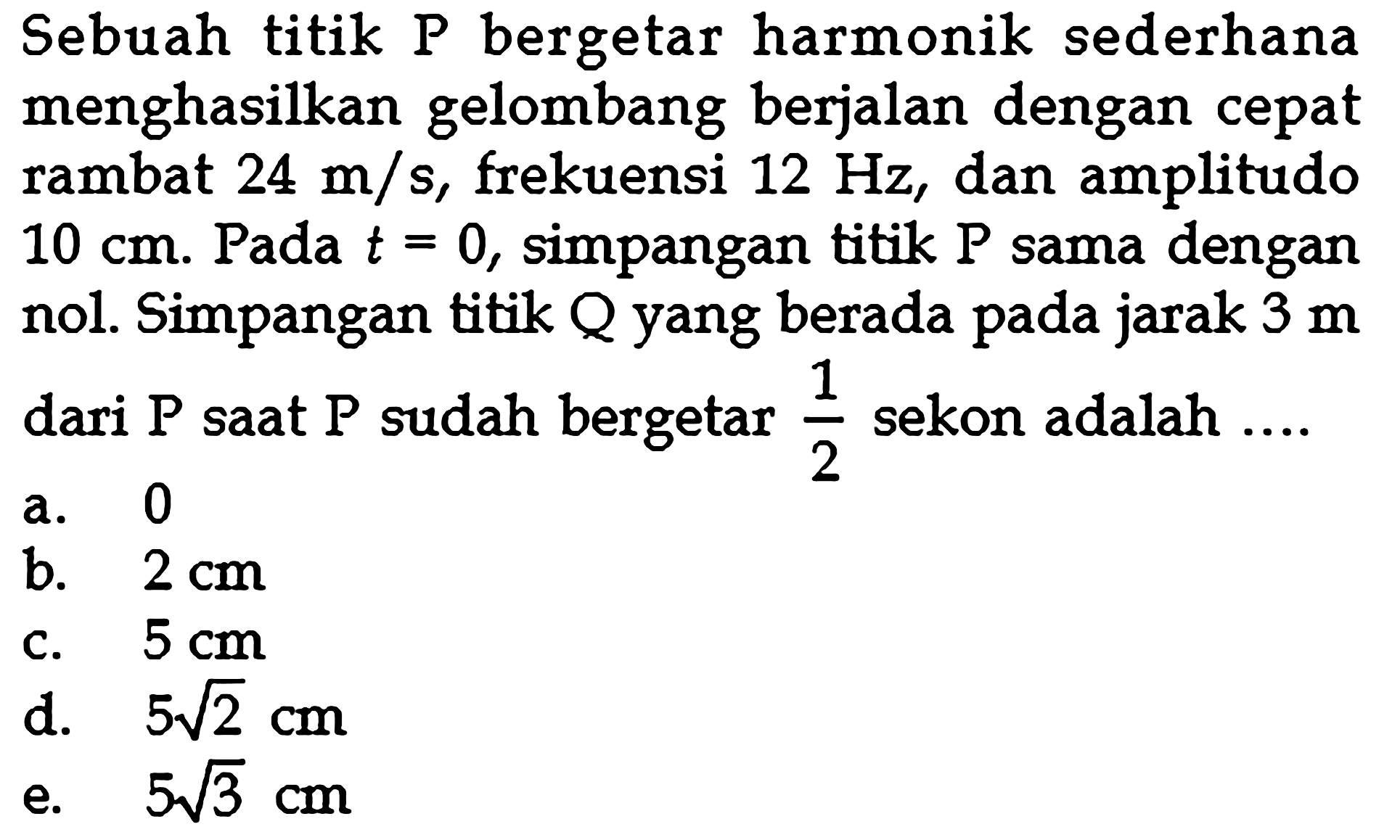 Sebuah titik P bergetar harmonik sederhana menghasilkan gelombang berjalan dengan cepat rambat  24 m/s, frekuensi 12 Hz, dan amplitudo 10 cm. Pada t=0, simpangan titik P sama dengan nol. Simpangan titik Q yang berada pada jarak 3 m dari P saat P sudah bergetar 1/2 sekon adalah ....