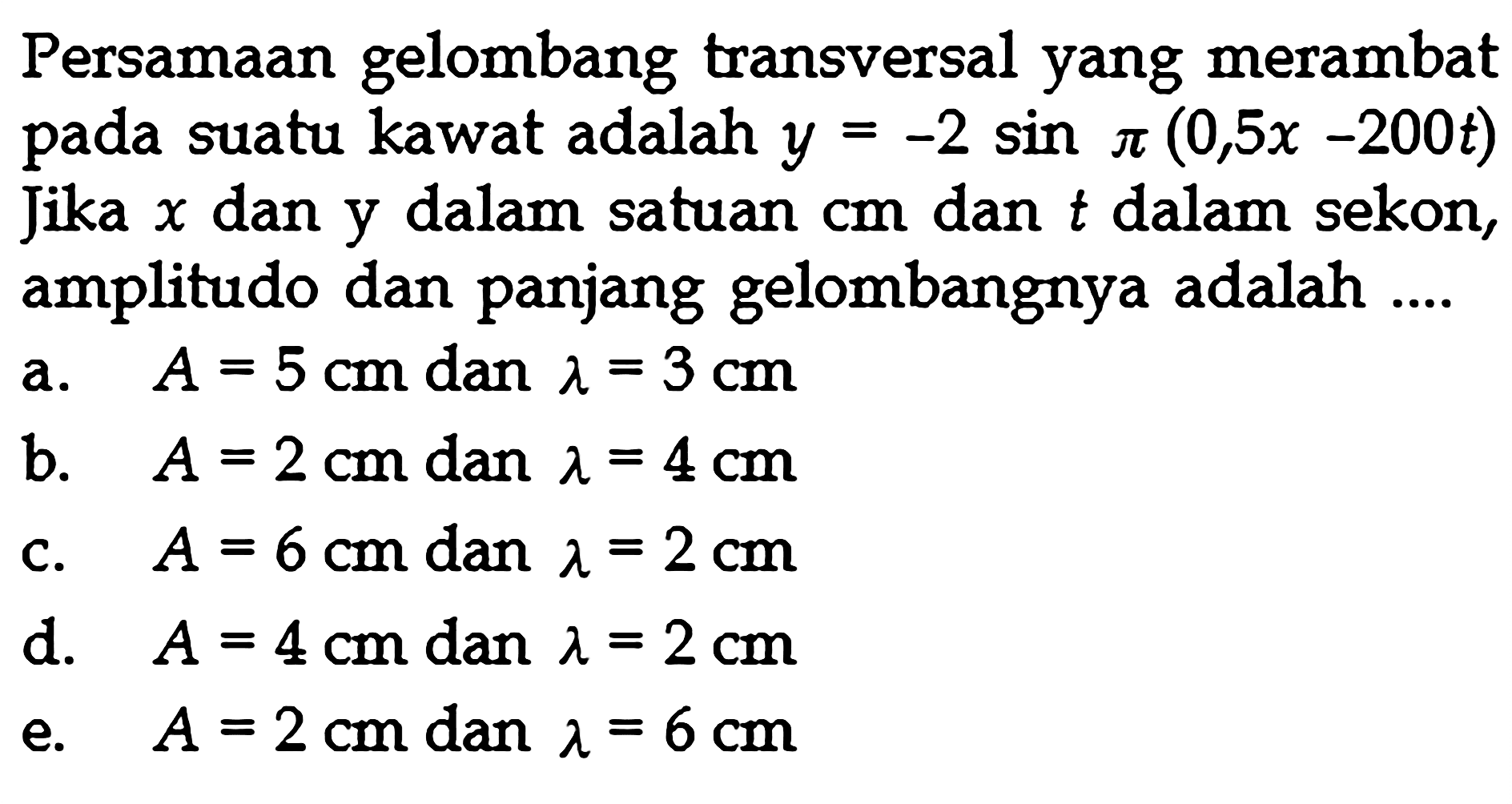 Persamaan gelombang transversal yang merambat pada suatu kawat adalah y=-2 sin pi(0,5x-200t) Jika x dan y dalam satuan cm dan t dalam sekon, amplitudo dan panjang gelombangnya adalah ....